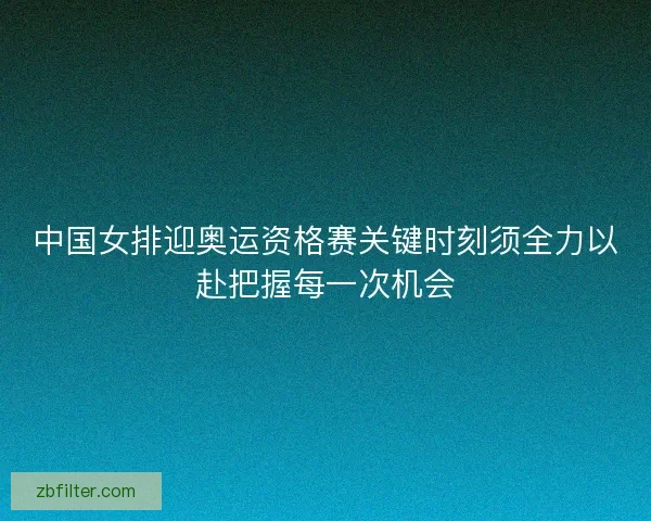 中国女排迎奥运资格赛关键时刻须全力以赴把握每一次机会