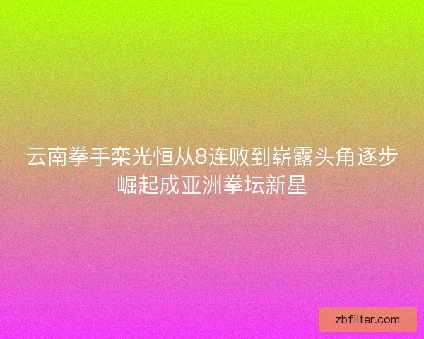 云南拳手栾光恒从8连败到崭露头角逐步崛起成亚洲拳坛新星