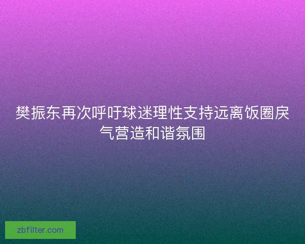 樊振东再次呼吁球迷理性支持远离饭圈戾气营造和谐氛围