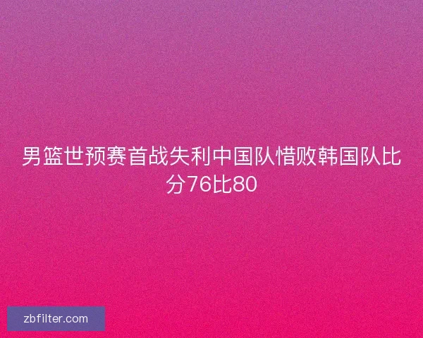 男篮世预赛首战失利中国队惜败韩国队比分76比80