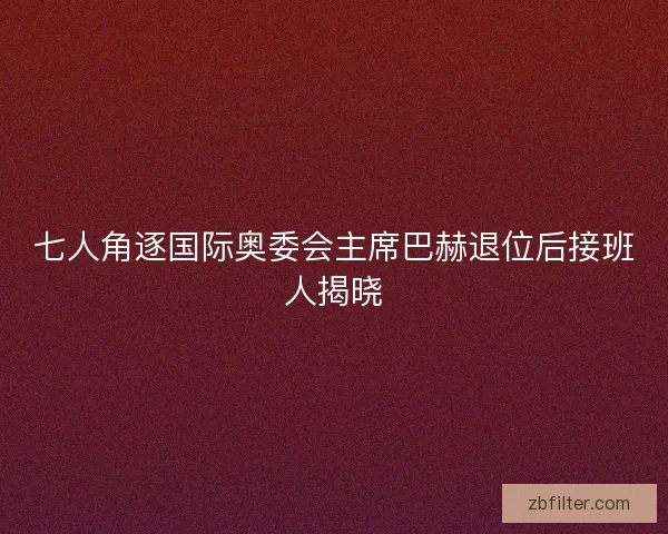 七人角逐国际奥委会主席巴赫退位后接班人揭晓