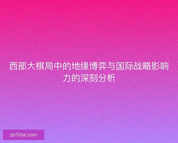 西部大棋局中的地缘博弈与国际战略影响力的深刻分析 西部大棋局中的地缘博弈与国际战略影响力的深刻分析