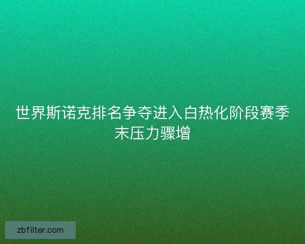 世界斯诺克排名争夺进入白热化阶段赛季末压力骤增