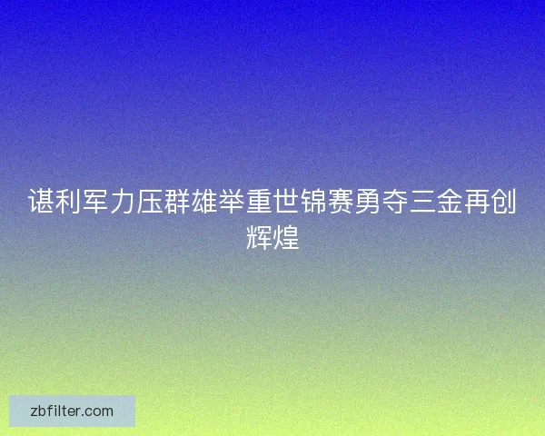 谌利军力压群雄举重世锦赛勇夺三金再创辉煌 谌利军力压群雄举重世锦赛勇夺三金再创辉煌