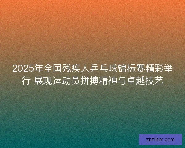 2025年全国残疾人乒乓球锦标赛精彩举行 展现运动员拼搏精神与卓越技艺