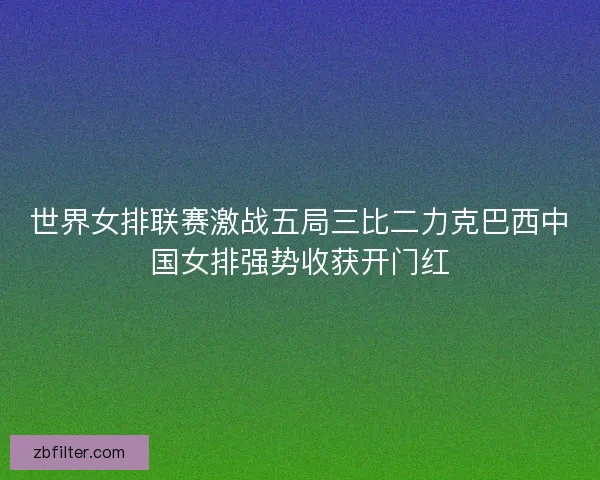 世界女排联赛激战五局三比二力克巴西中国女排强势收获开门红 世界女排联赛激战五局三比二力克巴西中国女排强势收获开门红