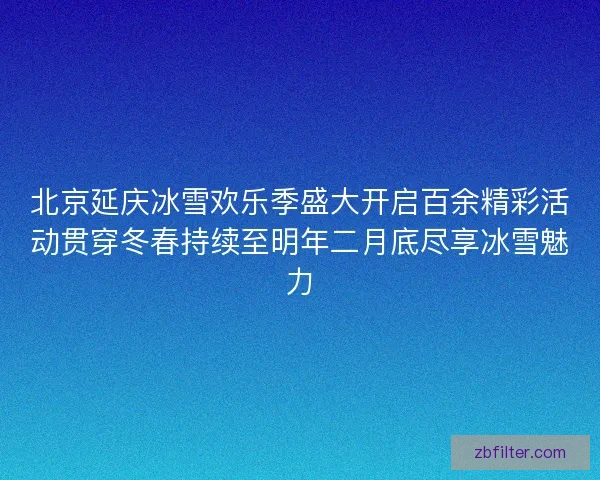 北京延庆冰雪欢乐季盛大开启百余精彩活动贯穿冬春持续至明年二月底尽享冰雪魅力