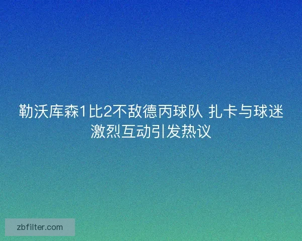 勒沃库森1比2不敌德丙球队 扎卡与球迷激烈互动引发热议 勒沃库森1比2不敌德丙球队 扎卡与球迷激烈互动引发热议