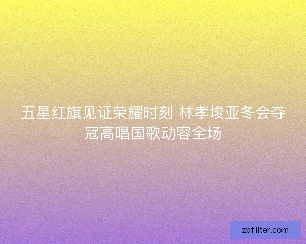 五星红旗见证荣耀时刻 林孝埈亚冬会夺冠高唱国歌动容全场