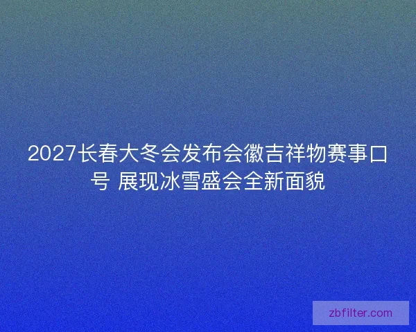 2027长春大冬会发布会徽吉祥物赛事口号 展现冰雪盛会全新面貌
