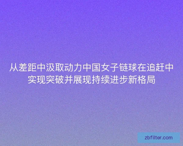 从差距中汲取动力中国女子链球在追赶中实现突破并展现持续进步新格局